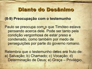Diante do DesânimoDiante do Desânimo
(8-9) Preocupação com o testemunho
Paulo se preocupa com o que Timóteo estava
pensando acerca dele. Pode ser tanto pela
condição vergonhosa de estar preso e
condenado, como também por medo de
perseguições por parte do governo romano.
Relembra que o testemunho deles era fruto de:
a) Salvação; b) Chamado; c) Vocação; d)
Determinação de Deus; e) Graça – Privilégio.
 