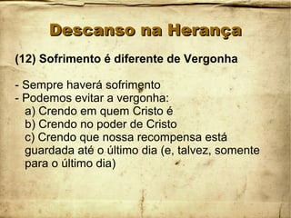 Descanso na HerançaDescanso na Herança
(12) Sofrimento é diferente de Vergonha
- Sempre haverá sofrimento
- Podemos evitar a vergonha:
a) Crendo em quem Cristo é
b) Crendo no poder de Cristo
c) Crendo que nossa recompensa está
guardada até o último dia (e, talvez, somente
para o último dia)
 