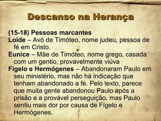 Descanso na HerançaDescanso na Herança
(15-18) Pessoas marcantes
Loide – Avó de Timóteo, nome judeu, pessoa de
fé em Cristo.
Eunice – Mãe de Timóteo, nome grego, casada
com um gentio, provavelmente viúva
Fígelo e Hermógenes – Abandonaram Paulo em
seu ministério, mas não há indicação que
tenham abandonado a fé. Pelo texto, parece
que muita gente abandonou Paulo após a
prisão e a provável perseguição, mas Paulo
sentiu mais dor por causa de Fígelo e
Hermógenes.
 
