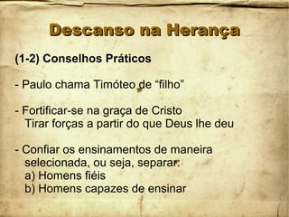 Descanso na HerançaDescanso na Herança
(1-2) Conselhos Práticos
- Paulo chama Timóteo de “filho”
- Fortificar-se na graça de Cristo
Tirar forças a partir do que Deus lhe deu
- Confiar os ensinamentos de maneira
selecionada, ou seja, separar:
a) Homens fiéis
b) Homens capazes de ensinar
 