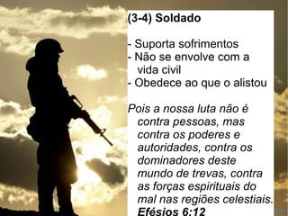 AAAAAAAA
(3-4) Soldado
- Suporta sofrimentos
- Não se envolve com a
vida civil
- Obedece ao que o alistou
Pois a nossa luta não é
contra pessoas, mas
contra os poderes e
autoridades, contra os
dominadores deste
mundo de trevas, contra
as forças espirituais do
mal nas regiões celestiais.
 