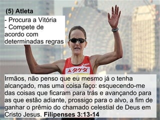 AAAAAAAA
(5) Atleta
- Procura a Vitória
- Compete de
acordo com
determinadas regras
Irmãos, não penso que eu mesmo já o tenha
alcançado, mas uma coisa faço: esquecendo-me
das coisas que ficaram para trás e avançando para
as que estão adiante, prossigo para o alvo, a fim de
ganhar o prêmio do chamado celestial de Deus em
Cristo Jesus. Filipenses 3:13-14
 