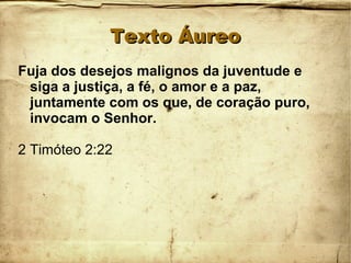 Texto ÁureoTexto Áureo
Fuja dos desejos malignos da juventude e
siga a justiça, a fé, o amor e a paz,
juntamente com os que, de coração puro,
invocam o Senhor.
2 Timóteo 2:22
 