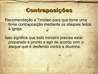 ContraposiçõesContraposições
Recomendação a Timóteo para que tome uma
firme contraposição mediante os ataques feitos
à Igreja.
Isso significa que todo ministro precisa estar
preparado e pronto a agir de acordo com o
ataque que é desferido contra a doutrina.
 