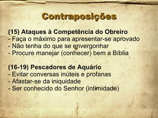 ContraposiçõesContraposições
(15) Ataques à Competência do Obreiro
- Faça o máximo para apresentar-se aprovado
- Não tenha do que se envergonhar
- Procure manejar (conhecer) bem a Bíblia
(16-19) Pescadores de Aquário
- Evitar conversas inúteis e profanas
- Afastar-se da iniquidade
- Ser conhecido do Senhor (intimidade)
 