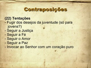 ContraposiçõesContraposições
(22) Tentações
- Fugir dos desejos da juventude (só para
jovens?)
- Seguir a Justiça
- Seguir a Fé
- Seguir o Amor
- Seguir a Paz
- Invocar ao Senhor com um coração puro
 