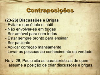 ContraposiçõesContraposições
(23-26) Discussões e Brigas
- Evitar o que é tolo e inútil
- Não envolver-se em brigas
- Ser amável para com todos
- Estar sempre pronto para ensinar
- Ser paciente
- Aplicar correção mansamente
- Levar as pessoas ao conhecimento da verdade
No v. 26, Paulo cita as características de quem
assume a posição de criar discussões e brigas.
 