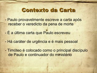 Contexto da CartaContexto da Carta
- Paulo provavelmente escreve a carta após
receber o veredicto da pena de morte
- É a última carta que Paulo escreveu
- Há caráter de urgência e é mais pessoal
- Timóteo é colocado como o principal discípulo
de Paulo e continuador do ministério
 