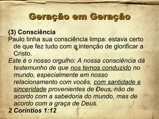 Geração em GeraçãoGeração em Geração
(3) Consciência
Paulo tinha sua consciência limpa: estava certo
de que fez tudo com a intenção de glorificar a
Cristo.
Este é o nosso orgulho: A nossa consciência dá
testemunho de que nos temos conduzido no
mundo, especialmente em nosso
relacionamento com vocês, com santidade e
sinceridade provenientes de Deus, não de
acordo com a sabedoria do mundo, mas de
acordo com a graça de Deus.
2 Coríntios 1:12
 