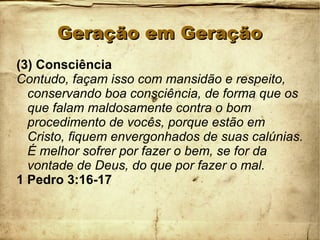 Geração em GeraçãoGeração em Geração
(3) Consciência
Contudo, façam isso com mansidão e respeito,
conservando boa consciência, de forma que os
que falam maldosamente contra o bom
procedimento de vocês, porque estão em
Cristo, fiquem envergonhados de suas calúnias.
É melhor sofrer por fazer o bem, se for da
vontade de Deus, do que por fazer o mal.
1 Pedro 3:16-17
 