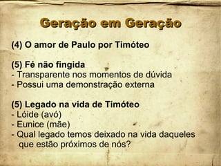 Geração em GeraçãoGeração em Geração
(4) O amor de Paulo por Timóteo
(5) Fé não fingida
- Transparente nos momentos de dúvida
- Possui uma demonstração externa
(5) Legado na vida de Timóteo
- Lóide (avó)
- Eunice (mãe)
- Qual legado temos deixado na vida daqueles
que estão próximos de nós?
 