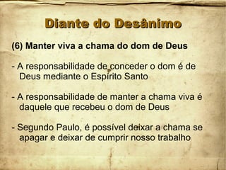 Diante do DesânimoDiante do Desânimo
(6) Manter viva a chama do dom de Deus
- A responsabilidade de conceder o dom é de
Deus mediante o Espírito Santo
- A responsabilidade de manter a chama viva é
daquele que recebeu o dom de Deus
- Segundo Paulo, é possível deixar a chama se
apagar e deixar de cumprir nosso trabalho
 