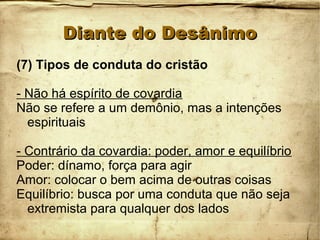 Diante do DesânimoDiante do Desânimo
(7) Tipos de conduta do cristão
- Não há espírito de covardia
Não se refere a um demônio, mas a intenções
espirituais
- Contrário da covardia: poder, amor e equilíbrio
Poder: dínamo, força para agir
Amor: colocar o bem acima de outras coisas
Equilíbrio: busca por uma conduta que não seja
extremista para qualquer dos lados
 