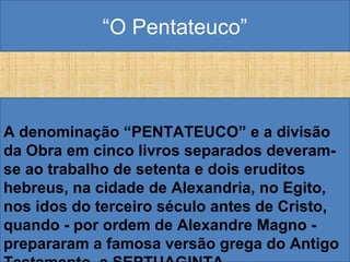 “O Pentateuco”
A denominação “PENTATEUCO” e a divisão
da Obra em cinco livros separados deveram-
se ao trabalho de setenta e dois eruditos
hebreus, na cidade de Alexandria, no Egito,
nos idos do terceiro século antes de Cristo,
quando - por ordem de Alexandre Magno -
prepararam a famosa versão grega do Antigo
 