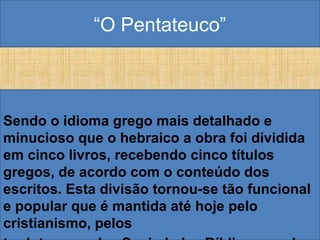 “O Pentateuco”
Sendo o idioma grego mais detalhado e
minucioso que o hebraico a obra foi dividida
em cinco livros, recebendo cinco títulos
gregos, de acordo com o conteúdo dos
escritos. Esta divisão tornou-se tão funcional
e popular que é mantida até hoje pelo
cristianismo, pelos
 