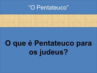 “O Pentateuco”
O que é Pentateuco para
os judeus?
 
