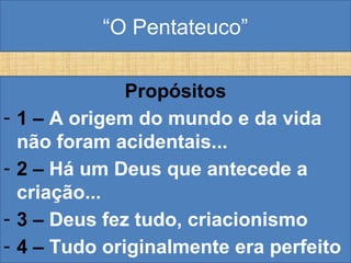 “O Pentateuco”
Propósitos
- 1 – A origem do mundo e da vida
não foram acidentais...
- 2 – Há um Deus que antecede a
criação...
- 3 – Deus fez tudo, criacionismo
- 4 – Tudo originalmente era perfeito
 