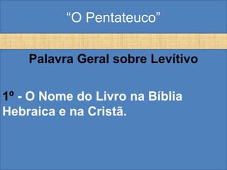 “O Pentateuco”
Palavra Geral sobre Levítivo
1º - O Nome do Livro na Bíblia
Hebraica e na Cristã.
 