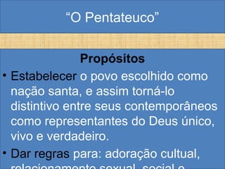“O Pentateuco”
Propósitos
• Estabelecer o povo escolhido como
nação santa, e assim torná-lo
distintivo entre seus contemporâneos
como representantes do Deus único,
vivo e verdadeiro.
• Dar regras para: adoração cultual,
 