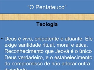 “O Pentateuco”
Teologia
• Deus é vivo, onipotente e atuante. Ele
exige santidade ritual, moral e ética.
Reconhecimento que Jeová é o único
Deus verdadeiro, e o estabelecimento
do compromisso de não adorar outra
 