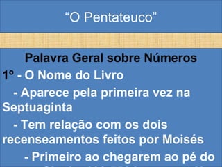 “O Pentateuco”
Palavra Geral sobre Números
1º - O Nome do Livro
- Aparece pela primeira vez na
Septuaginta
- Tem relação com os dois
recenseamentos feitos por Moisés
- Primeiro ao chegarem ao pé do
 
