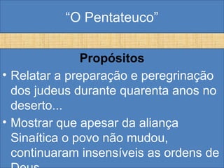 “O Pentateuco”
Propósitos
• Relatar a preparação e peregrinação
dos judeus durante quarenta anos no
deserto...
• Mostrar que apesar da aliança
Sinaítica o povo não mudou,
continuaram insensíveis as ordens de
 