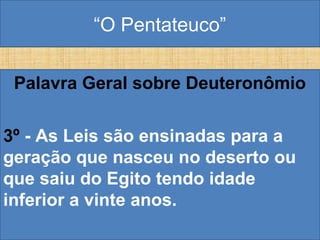 “O Pentateuco”
Palavra Geral sobre Deuteronômio
3º - As Leis são ensinadas para a
geração que nasceu no deserto ou
que saiu do Egito tendo idade
inferior a vinte anos.
 