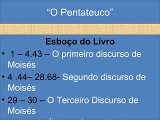 “O Pentateuco”
Esboço do Livro
• 1 – 4.43 – O primeiro discurso de
Moisés
• 4 .44– 28.68- Segundo discurso de
Moisés
• 29 – 30 – O Terceiro Discurso de
Moisés
 