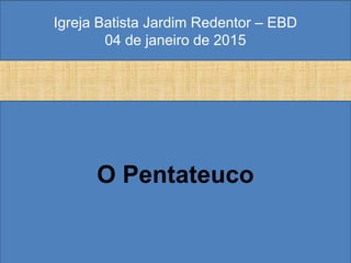 Igreja Batista Jardim Redentor – EBD
04 de janeiro de 2015
O Pentateuco
 