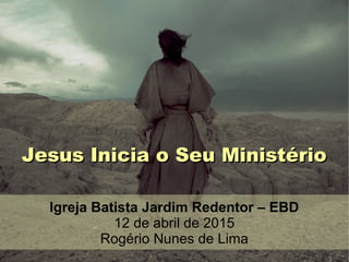 Jesus Inicia o Seu MinistérioJesus Inicia o Seu Ministério
Igreja Batista Jardim Redentor – EBD
12 de abril de 2015
Rogério Nunes de Lima
 