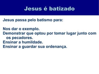 Jesus é batizado
Jesus passa pelo batismo para:
Nos dar o exemplo.
Demonstrar que optou por tomar lugar junto com
os pecadores.
Ensinar a humildade.
Ensinar a guardar sua ordenança.
 