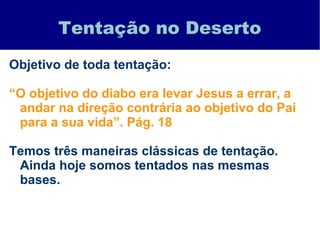 Tentação no Deserto
Objetivo de toda tentação:
“O objetivo do diabo era levar Jesus a errar, a
andar na direção contrária ao objetivo do Pai
para a sua vida”. Pág. 18
Temos três maneiras clássicas de tentação.
Ainda hoje somos tentados nas mesmas
bases.
 