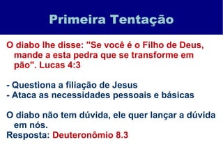 Primeira Tentação
O diabo lhe disse: "Se você é o Filho de Deus,
mande a esta pedra que se transforme em
pão". Lucas 4:3
- Questiona a filiação de Jesus
- Ataca as necessidades pessoais e básicas
O diabo não tem dúvida, ele quer lançar a dúvida
em nós.
Resposta: Deuteronômio 8.3
 