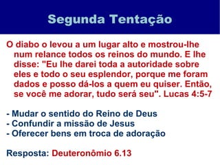 Segunda Tentação
O diabo o levou a um lugar alto e mostrou-lhe
num relance todos os reinos do mundo. E lhe
disse: "Eu lhe darei toda a autoridade sobre
eles e todo o seu esplendor, porque me foram
dados e posso dá-los a quem eu quiser. Então,
se você me adorar, tudo será seu". Lucas 4:5-7
- Mudar o sentido do Reino de Deus
- Confundir a missão de Jesus
- Oferecer bens em troca de adoração
Resposta: Deuteronômio 6.13
 