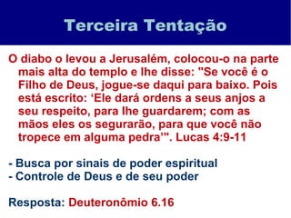 Terceira Tentação
O diabo o levou a Jerusalém, colocou-o na parte
mais alta do templo e lhe disse: "Se você é o
Filho de Deus, jogue-se daqui para baixo. Pois
está escrito: ‘Ele dará ordens a seus anjos a
seu respeito, para lhe guardarem; com as
mãos eles os segurarão, para que você não
tropece em alguma pedra’". Lucas 4:9-11
- Busca por sinais de poder espiritual
- Controle de Deus e de seu poder
Resposta: Deuteronômio 6.16
 
