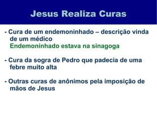 Jesus Realiza Curas
- Cura de um endemoninhado – descrição vinda
de um médico
Endemoninhado estava na sinagoga
- Cura da sogra de Pedro que padecia de uma
febre muito alta
- Outras curas de anônimos pela imposição de
mãos de Jesus
 