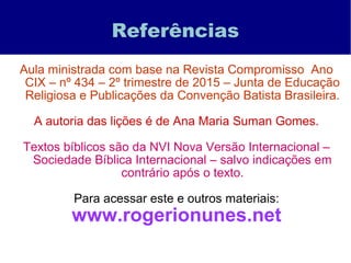 Referências
Aula ministrada com base na Revista Compromisso Ano
CIX – nº 434 – 2º trimestre de 2015 – Junta de Educação
Religiosa e Publicações da Convenção Batista Brasileira.
A autoria das lições é de Ana Maria Suman Gomes.
Textos bíblicos são da NVI Nova Versão Internacional –
Sociedade Bíblica Internacional – salvo indicações em
contrário após o texto.
Para acessar este e outros materiais:
www.rogerionunes.net
 