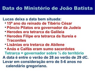 Data do Ministério de João Batista
Lucas deixa a data bem situada:

15º ano do reinado de Tibério César

Pôncio Pilatos era governador da Judeia

Herodes era tetrarca da Galileia

Herodes Filipe era tetrarca da Itureia e
Traconites

Lisânias era tretarca de Abilene

Anás e Caifás eram sumo sacerdotes
Tetrarca = governador sobre ¼ do território
A data é entre o verão de 28 ao verão de 29 dC.
Levar em consideração erro de 5-6 anos no
calendário gregoriano.
 
