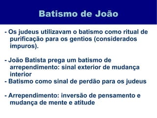 Batismo de João
- Os judeus utilizavam o batismo como ritual de
purificação para os gentios (considerados
impuros).
- João Batista prega um batismo de
arrependimento: sinal exterior de mudança
interior
- Batismo como sinal de perdão para os judeus
- Arrependimento: inversão de pensamento e
mudança de mente e atitude
 