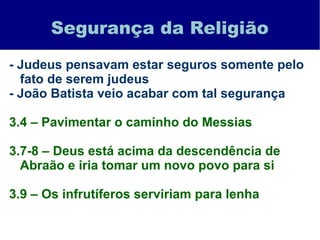 Segurança da Religião
- Judeus pensavam estar seguros somente pelo
fato de serem judeus
- João Batista veio acabar com tal segurança
3.4 – Pavimentar o caminho do Messias
3.7-8 – Deus está acima da descendência de
Abraão e iria tomar um novo povo para si
3.9 – Os infrutíferos serviriam para lenha
 