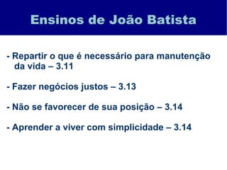 Ensinos de João Batista
- Repartir o que é necessário para manutenção
da vida – 3.11
- Fazer negócios justos – 3.13
- Não se favorecer de sua posição – 3.14
- Aprender a viver com simplicidade – 3.14
 