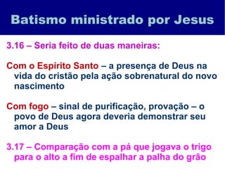 Batismo ministrado por Jesus
3.16 – Seria feito de duas maneiras:
Com o Espírito Santo – a presença de Deus na
vida do cristão pela ação sobrenatural do novo
nascimento
Com fogo – sinal de purificação, provação – o
povo de Deus agora deveria demonstrar seu
amor a Deus
3.17 – Comparação com a pá que jogava o trigo
para o alto a fim de espalhar a palha do grão
 