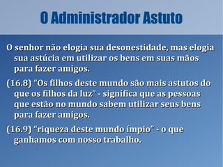 O Administrador Astuto
O senhor não elogia sua desonestidade, mas elogiaO senhor não elogia sua desonestidade, mas elogia
sua astúcia em utilizar os bens em suas mãossua astúcia em utilizar os bens em suas mãos
para fazer amigos.para fazer amigos.
(16.8) “Os filhos deste mundo são mais astutos do(16.8) “Os filhos deste mundo são mais astutos do
que os filhos da luz” - significa que as pessoasque os filhos da luz” - significa que as pessoas
que estão no mundo sabem utilizar seus bensque estão no mundo sabem utilizar seus bens
para fazer amigos.para fazer amigos.
(16.9) “riqueza deste mundo ímpio” - o que(16.9) “riqueza deste mundo ímpio” - o que
ganhamos com nosso trabalho.ganhamos com nosso trabalho.
 