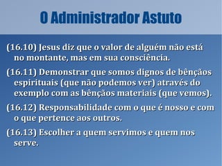 O Administrador Astuto
(16.10) Jesus diz que o valor de alguém não está(16.10) Jesus diz que o valor de alguém não está
no montante, mas em sua consciência.no montante, mas em sua consciência.
(16.11) Demonstrar que somos dignos de bênçãos(16.11) Demonstrar que somos dignos de bênçãos
espirituais (que não podemos ver) através doespirituais (que não podemos ver) através do
exemplo com as bênçãos materiais (que vemos).exemplo com as bênçãos materiais (que vemos).
(16.12) Responsabilidade com o que é nosso e com(16.12) Responsabilidade com o que é nosso e com
o que pertence aos outros.o que pertence aos outros.
(16.13) Escolher a quem servimos e quem nos(16.13) Escolher a quem servimos e quem nos
serve.serve.
 