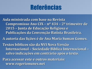Referências
Aula ministrada com base na RevistaAula ministrada com base na Revista
Compromisso Ano CIX – nº 434 – 2º trimestre deCompromisso Ano CIX – nº 434 – 2º trimestre de
2015 – Junta de Educação Religiosa e2015 – Junta de Educação Religiosa e
Publicações da Convenção Batista Brasileira.Publicações da Convenção Batista Brasileira.
A autoria das lições é de Ana Maria Suman Gomes.A autoria das lições é de Ana Maria Suman Gomes.
Textos bíblicos são da NVI Nova VersãoTextos bíblicos são da NVI Nova Versão
Internacional – Sociedade Bíblica Internacional –Internacional – Sociedade Bíblica Internacional –
salvo indicações em contrário após o texto.salvo indicações em contrário após o texto.
Para acessar este e outros materiais:Para acessar este e outros materiais:
www.rogerionunes.netwww.rogerionunes.net
 