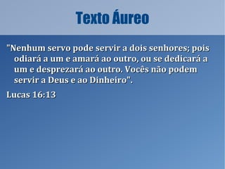 Texto Áureo
"Nenhum servo pode servir a dois senhores; pois"Nenhum servo pode servir a dois senhores; pois
odiará a um e amará ao outro, ou se dedicará aodiará a um e amará ao outro, ou se dedicará a
um e desprezará ao outro. Vocês não podemum e desprezará ao outro. Vocês não podem
servir a Deus e ao Dinheiro".servir a Deus e ao Dinheiro".
Lucas 16:13Lucas 16:13
 
