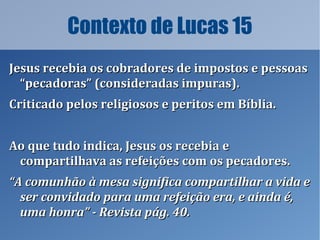 Contexto de Lucas 15
Jesus recebia os cobradores de impostos e pessoasJesus recebia os cobradores de impostos e pessoas
“pecadoras” (consideradas impuras).“pecadoras” (consideradas impuras).
Criticado pelos religiosos e peritos em Bíblia.Criticado pelos religiosos e peritos em Bíblia.
Ao que tudo indica, Jesus os recebia eAo que tudo indica, Jesus os recebia e
compartilhava as refeições com os pecadores.compartilhava as refeições com os pecadores.
““A comunhão à mesa significa compartilhar a vida eA comunhão à mesa significa compartilhar a vida e
ser convidado para uma refeição era, e ainda é,ser convidado para uma refeição era, e ainda é,
uma honra” - Revista pág. 40.uma honra” - Revista pág. 40.
 