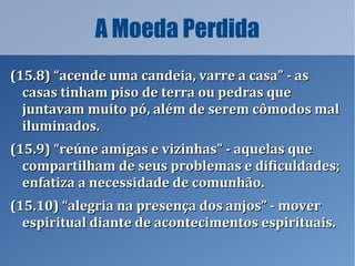 A Moeda Perdida
(15.8) “acende uma candeia, varre a casa” - as(15.8) “acende uma candeia, varre a casa” - as
casas tinham piso de terra ou pedras quecasas tinham piso de terra ou pedras que
juntavam muito pó, além de serem cômodos maljuntavam muito pó, além de serem cômodos mal
iluminados.iluminados.
(15.9) “reúne amigas e vizinhas” - aquelas que(15.9) “reúne amigas e vizinhas” - aquelas que
compartilham de seus problemas e dificuldades;compartilham de seus problemas e dificuldades;
enfatiza a necessidade de comunhão.enfatiza a necessidade de comunhão.
(15.10) “alegria na presença dos anjos” - mover(15.10) “alegria na presença dos anjos” - mover
espiritual diante de acontecimentos espirituais.espiritual diante de acontecimentos espirituais.
 