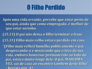 O Filho Perdido
Após uma vida errante, percebe que estar perto deApós uma vida errante, percebe que estar perto de
seu pai, ainda que como empregado, é melhor doseu pai, ainda que como empregado, é melhor do
que estar sozinho.que estar sozinho.
(15.21) O pai não deixa o filho terminar a frase.(15.21) O pai não deixa o filho terminar a frase.
(15.31) Filho mais velho estava perdido em casa.(15.31) Filho mais velho estava perdido em casa.
““(Filho mais velho) humilha publicamente o pai,(Filho mais velho) humilha publicamente o pai,
desprezando-o e mostrando que o foco da suadesprezando-o e mostrando que o foco da sua
vida, embora houvesse permanecido ao lado dovida, embora houvesse permanecido ao lado do
pai, estava muito longe dele. O pai, MAIS UMApai, estava muito longe dele. O pai, MAIS UMA
VEZ, sai de casa ao encontro também deste filho”VEZ, sai de casa ao encontro também deste filho”
 