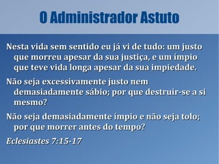O Administrador Astuto
Nesta vida sem sentido eu já vi de tudo: um justoNesta vida sem sentido eu já vi de tudo: um justo
que morreu apesar da sua justiça, e um ímpioque morreu apesar da sua justiça, e um ímpio
que teve vida longa apesar da sua impiedade.que teve vida longa apesar da sua impiedade.
Não seja excessivamente justo nemNão seja excessivamente justo nem
demasiadamente sábio; por que destruir-se a sidemasiadamente sábio; por que destruir-se a si
mesmo?mesmo?
Não seja demasiadamente ímpio e não seja tolo;Não seja demasiadamente ímpio e não seja tolo;
por que morrer antes do tempo?por que morrer antes do tempo?
Eclesiastes 7:15-17Eclesiastes 7:15-17
 